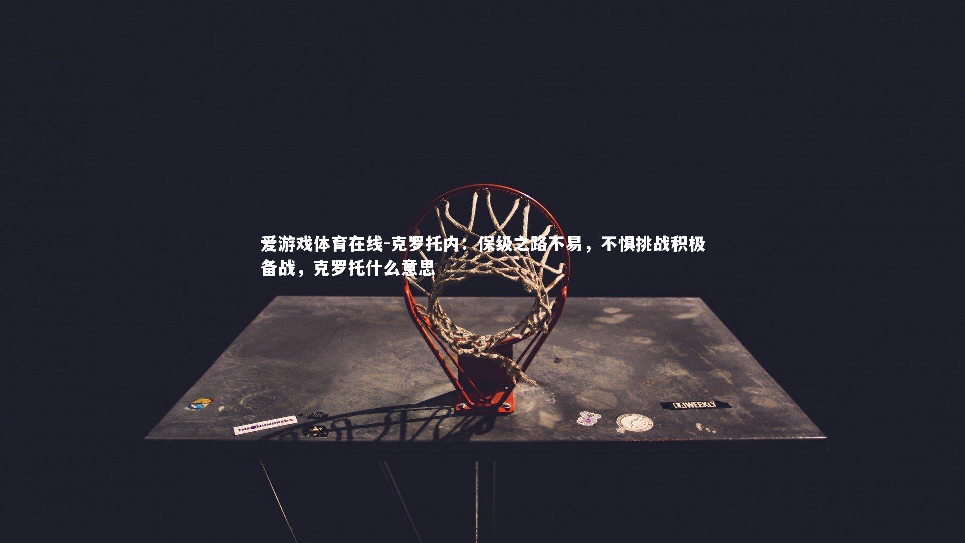 爱游戏体育在线-克罗托内：保级之路不易，不惧挑战积极备战，克罗托什么意思